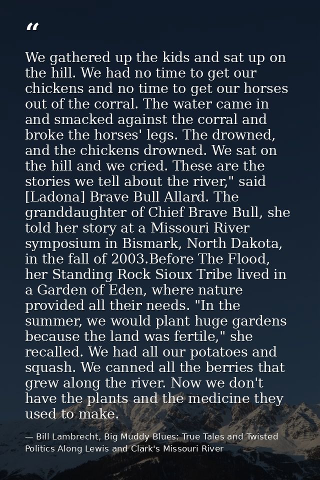 We gathered up the kids and sat up on the hill. We had no time to get our chickens and no time to get our horses out of  — Bill Lambrecht, Big Muddy Blues: True Tales and Twisted Politics Along Lewis and Clark's Missouri River