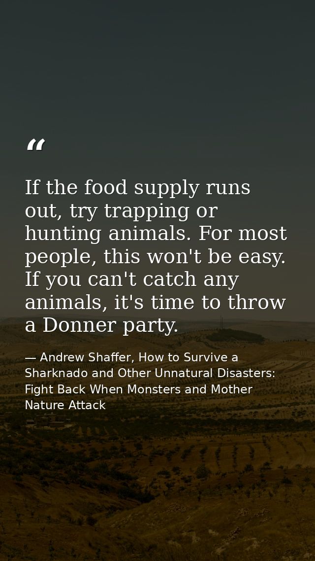 If the food supply runs out, try trapping or hunting animals. For most people, this won't be easy. If you can't catch an — Andrew Shaffer, How to Survive a Sharknado and Other Unnatural Disasters: Fight Back When Monsters and Mother Nature Attack