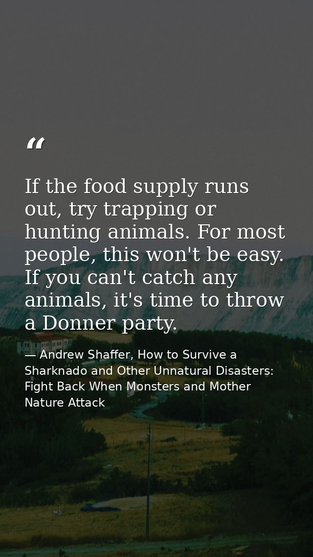 If the food supply runs out, try trapping or hunting animals. For most people, this won't be easy. If you can't catch an — Andrew Shaffer, How to Survive a Sharknado and Other Unnatural Disasters: Fight Back When Monsters and Mother Nature Attack