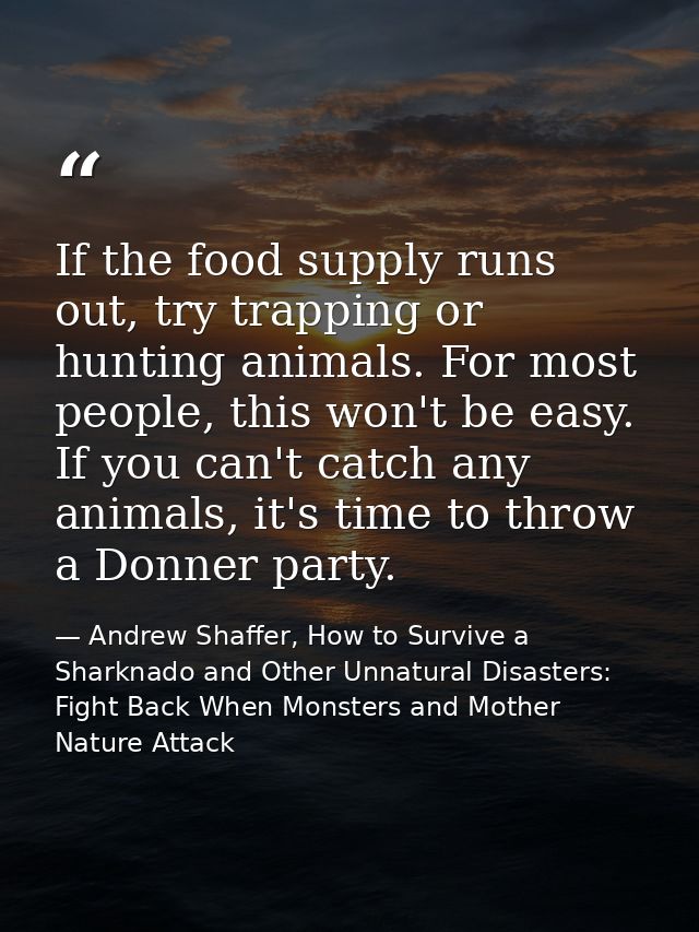 If the food supply runs out, try trapping or hunting animals. For most people, this won't be easy. If you can't catch an — Andrew Shaffer, How to Survive a Sharknado and Other Unnatural Disasters: Fight Back When Monsters and Mother Nature Attack