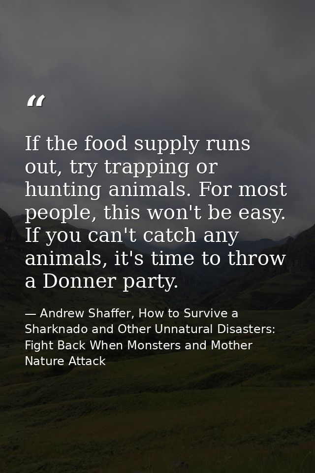 If the food supply runs out, try trapping or hunting animals. For most people, this won't be easy. If you can't catch an — Andrew Shaffer, How to Survive a Sharknado and Other Unnatural Disasters: Fight Back When Monsters and Mother Nature Attack