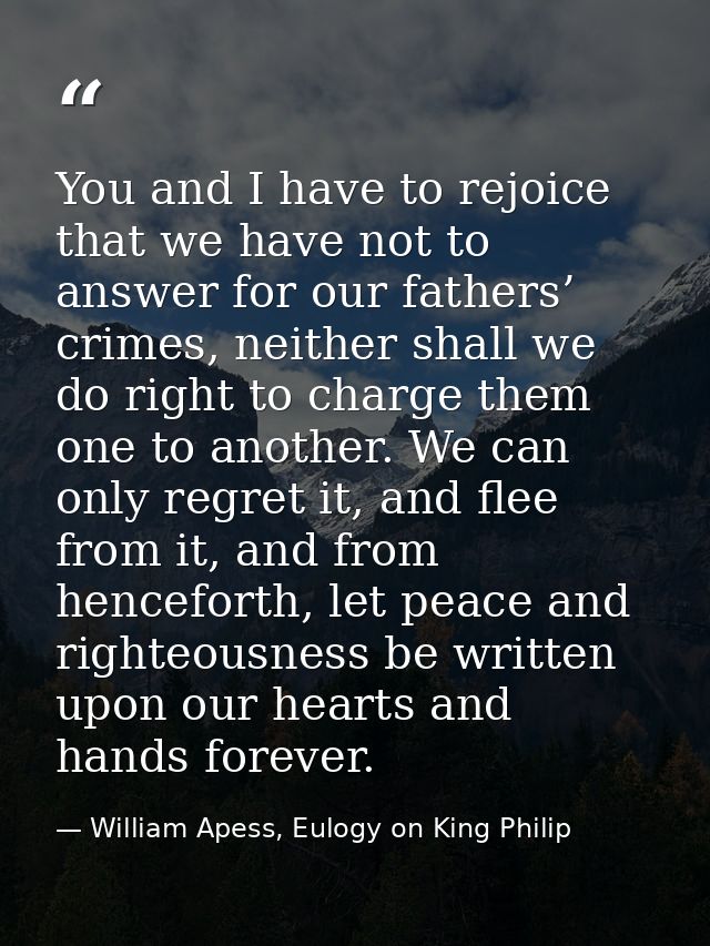 You and I have to rejoice that we have not to answer for our fathers’ crimes, neither shall we do right to charge them o — William Apess, Eulogy on King Philip