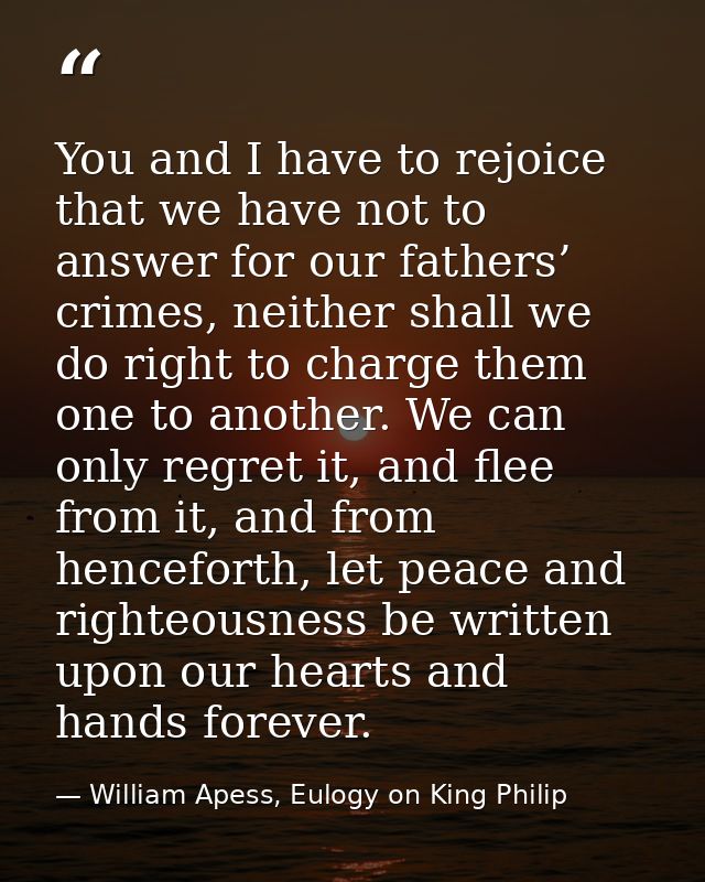You and I have to rejoice that we have not to answer for our fathers’ crimes, neither shall we do right to charge them o — William Apess, Eulogy on King Philip