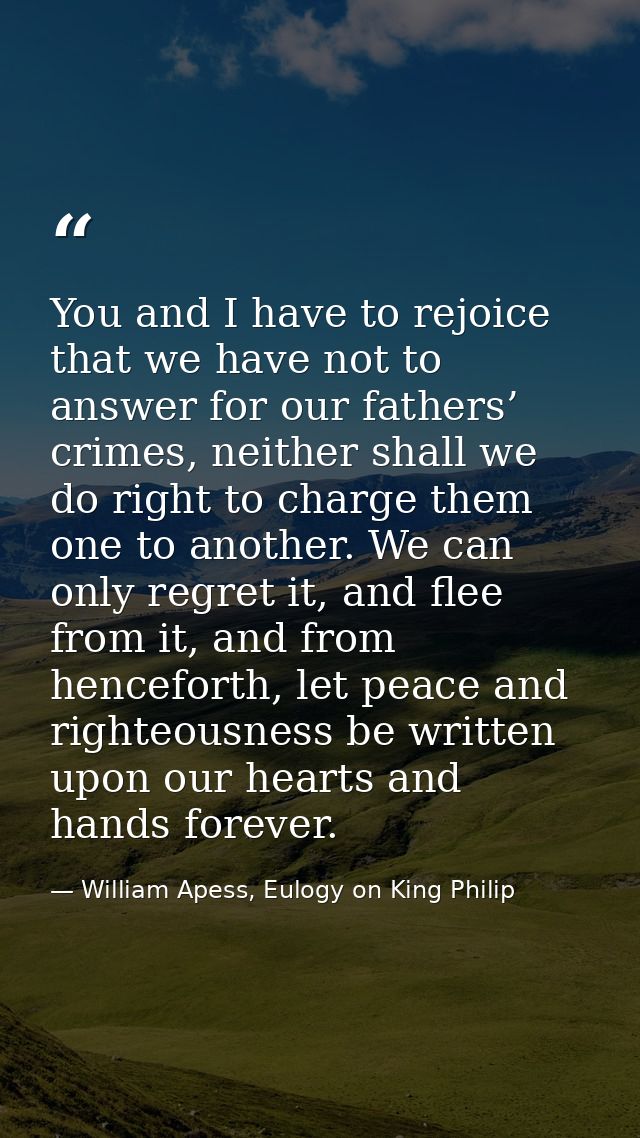 You and I have to rejoice that we have not to answer for our fathers’ crimes, neither shall we do right to charge them o — William Apess, Eulogy on King Philip