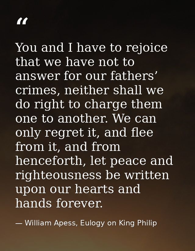 You and I have to rejoice that we have not to answer for our fathers’ crimes, neither shall we do right to charge them o — William Apess, Eulogy on King Philip
