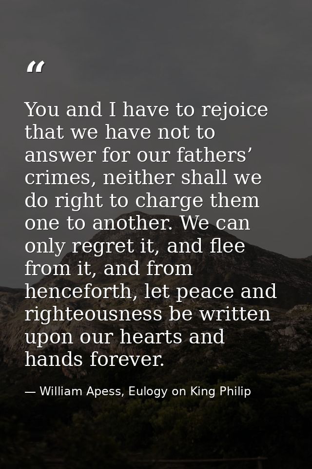 You and I have to rejoice that we have not to answer for our fathers’ crimes, neither shall we do right to charge them o — William Apess, Eulogy on King Philip