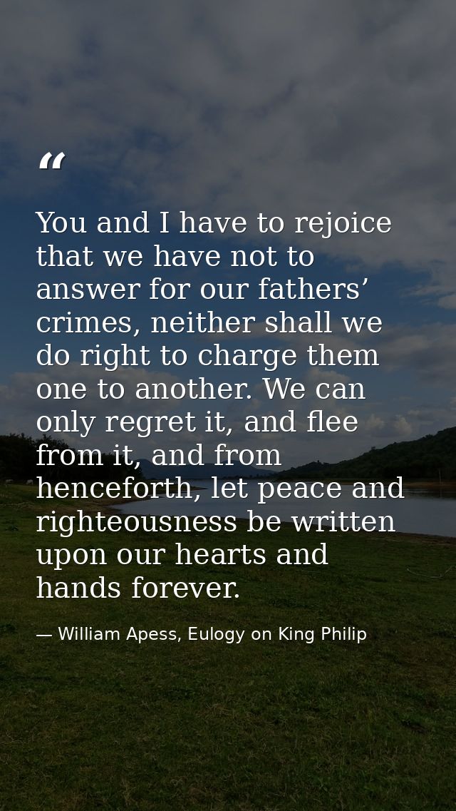 You and I have to rejoice that we have not to answer for our fathers’ crimes, neither shall we do right to charge them o — William Apess, Eulogy on King Philip