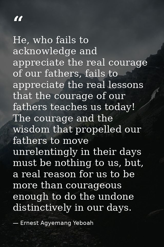 He, who fails to acknowledge and appreciate the real courage of our fathers, fails to appreciate the real lessons that t — Ernest Agyemang Yeboah