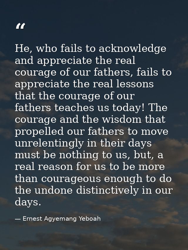 He, who fails to acknowledge and appreciate the real courage of our fathers, fails to appreciate the real lessons that t — Ernest Agyemang Yeboah