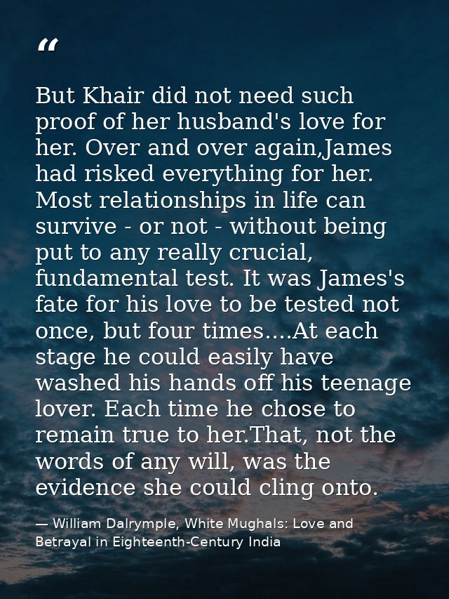 But Khair did not need such proof of her husband's love for her. Over and over again,James had risked everything for her — William Dalrymple, White Mughals: Love and Betrayal in Eighteenth-Century India