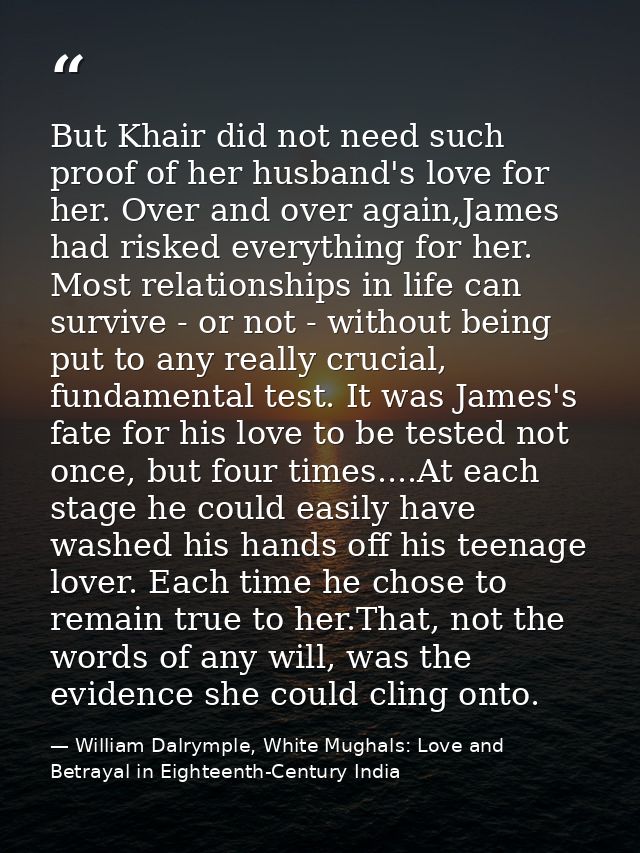 But Khair did not need such proof of her husband's love for her. Over and over again,James had risked everything for her — William Dalrymple, White Mughals: Love and Betrayal in Eighteenth-Century India