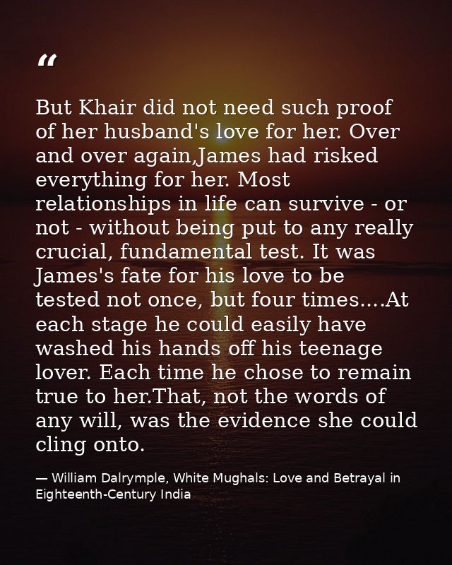 But Khair did not need such proof of her husband's love for her. Over and over again,James had risked everything for her — William Dalrymple, White Mughals: Love and Betrayal in Eighteenth-Century India