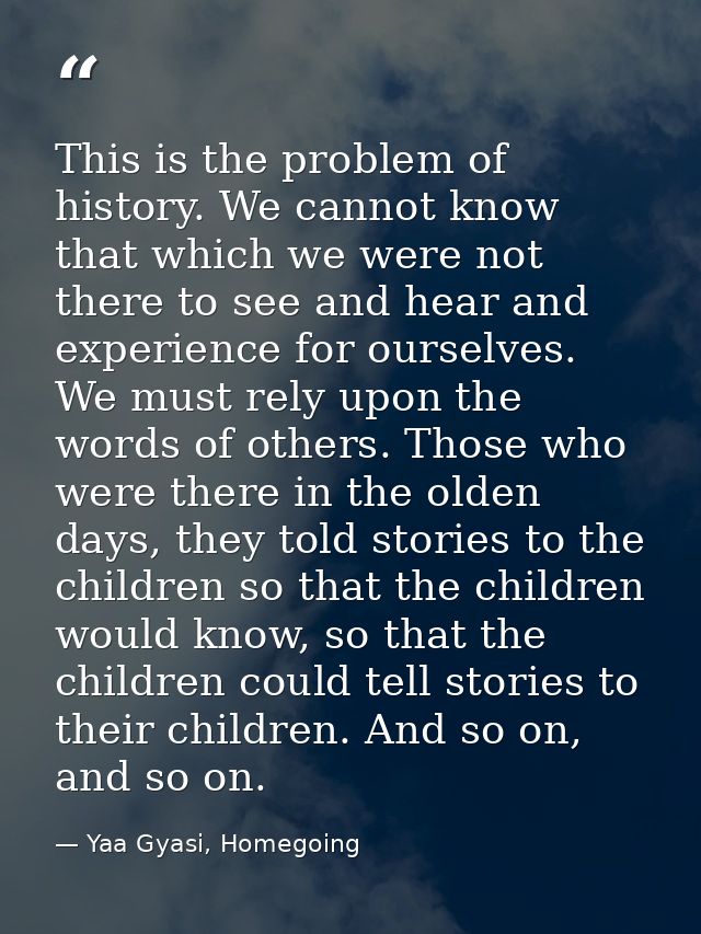 This is the problem of history. We cannot know that which we were not there to see and hear and experience for ourselves — Yaa Gyasi, Homegoing