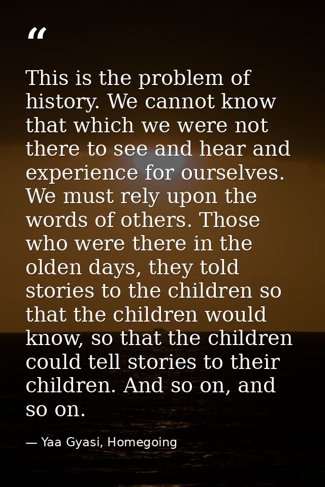 This is the problem of history. We cannot know that which we were not there to see and hear and experience for ourselves — Yaa Gyasi, Homegoing