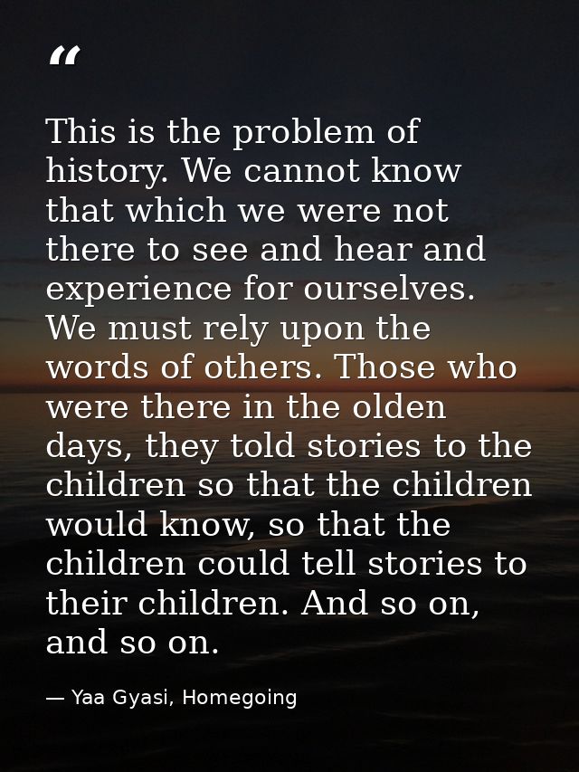 This is the problem of history. We cannot know that which we were not there to see and hear and experience for ourselves — Yaa Gyasi, Homegoing