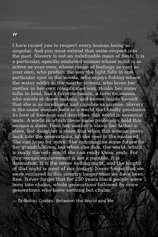 I have raised you to respect every human being as singular. And you must extend that same respect into the past. Slavery — Ta-Nehisi Coates, Between the World and Me