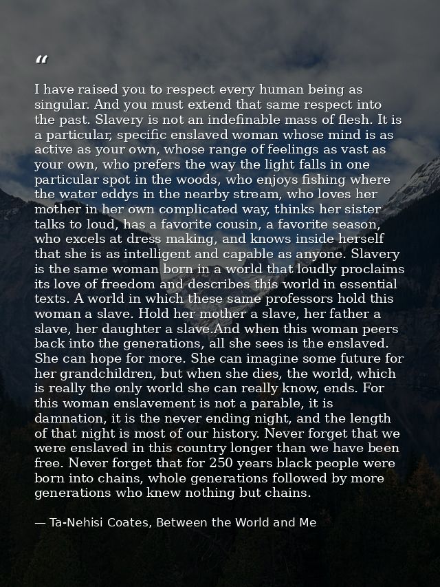 I have raised you to respect every human being as singular. And you must extend that same respect into the past. Slavery — Ta-Nehisi Coates, Between the World and Me