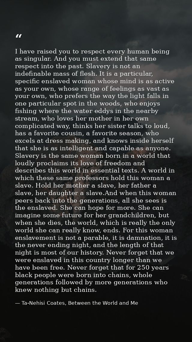 I have raised you to respect every human being as singular. And you must extend that same respect into the past. Slavery — Ta-Nehisi Coates, Between the World and Me