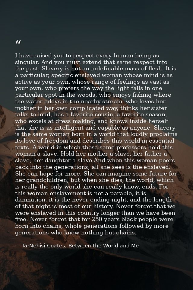 I have raised you to respect every human being as singular. And you must extend that same respect into the past. Slavery — Ta-Nehisi Coates, Between the World and Me