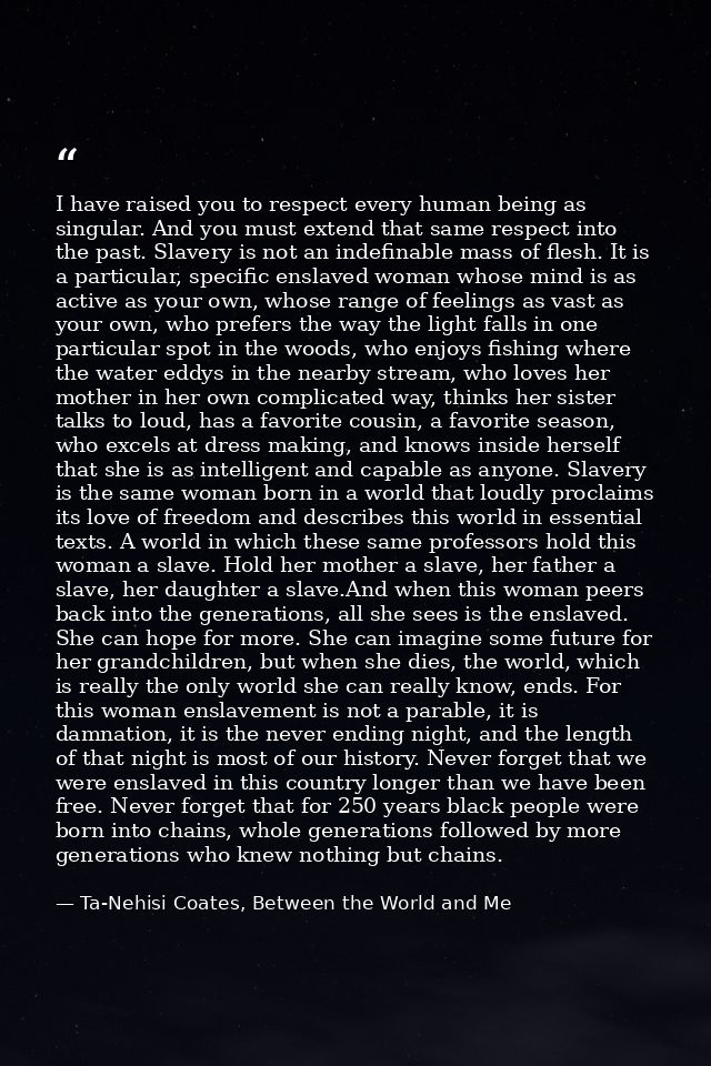 I have raised you to respect every human being as singular. And you must extend that same respect into the past. Slavery — Ta-Nehisi Coates, Between the World and Me
