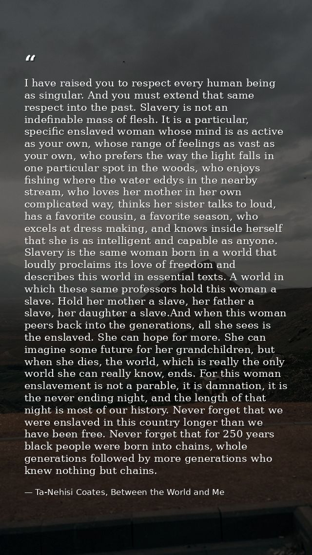 I have raised you to respect every human being as singular. And you must extend that same respect into the past. Slavery — Ta-Nehisi Coates, Between the World and Me