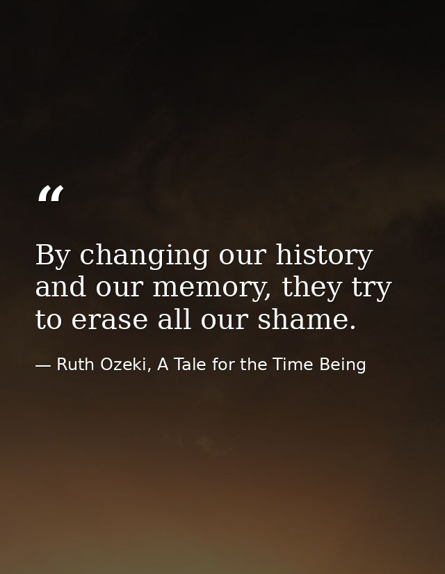 By changing our history and our memory, they try to erase all our shame. — Ruth Ozeki, A Tale for the Time Being