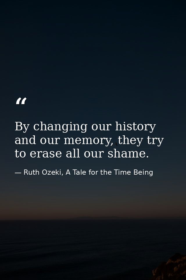 By changing our history and our memory, they try to erase all our shame. — Ruth Ozeki, A Tale for the Time Being