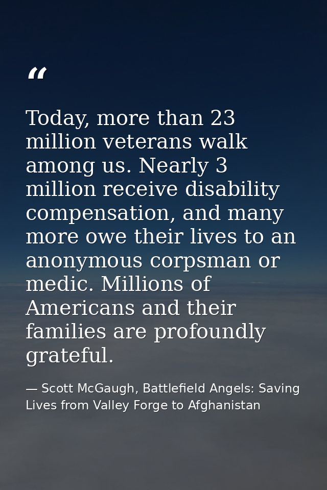 Today, more than 23 million veterans walk among us. Nearly 3 million receive disability compensation, and many more owe  — Scott McGaugh, Battlefield Angels: Saving Lives from Valley Forge to Afghanistan