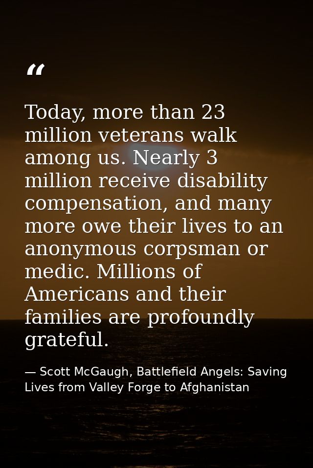 Today, more than 23 million veterans walk among us. Nearly 3 million receive disability compensation, and many more owe  — Scott McGaugh, Battlefield Angels: Saving Lives from Valley Forge to Afghanistan
