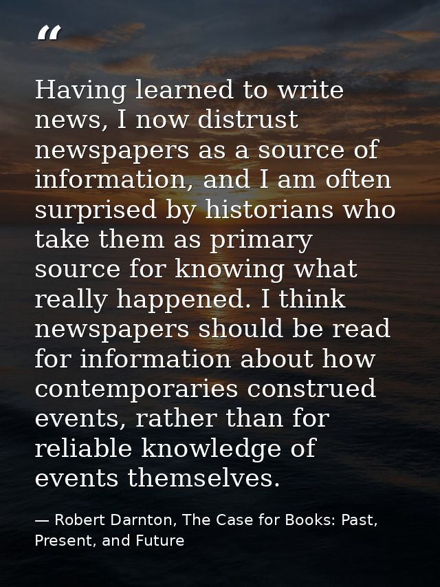 Having learned to write news, I now distrust newspapers as a source of information, and I am often surprised by historia — Robert Darnton, The Case for Books: Past, Present, and Future