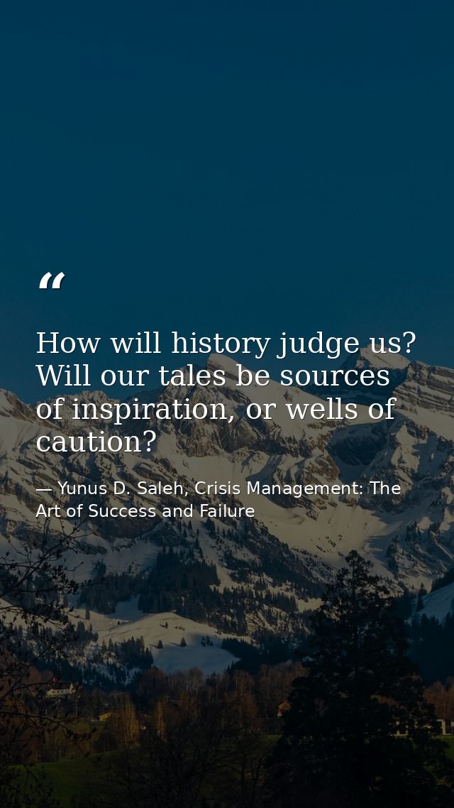 How will history judge us? Will our tales be sources of inspiration, or wells of caution? — Yunus D. Saleh, Crisis Management: The Art of Success and Failure