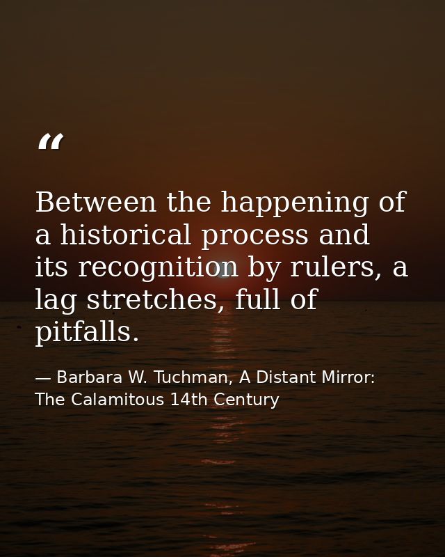 Between the happening of a historical process and its recognition by rulers, a lag stretches, full of pitfalls. — Barbara W. Tuchman, A Distant Mirror:  The Calamitous 14th Century