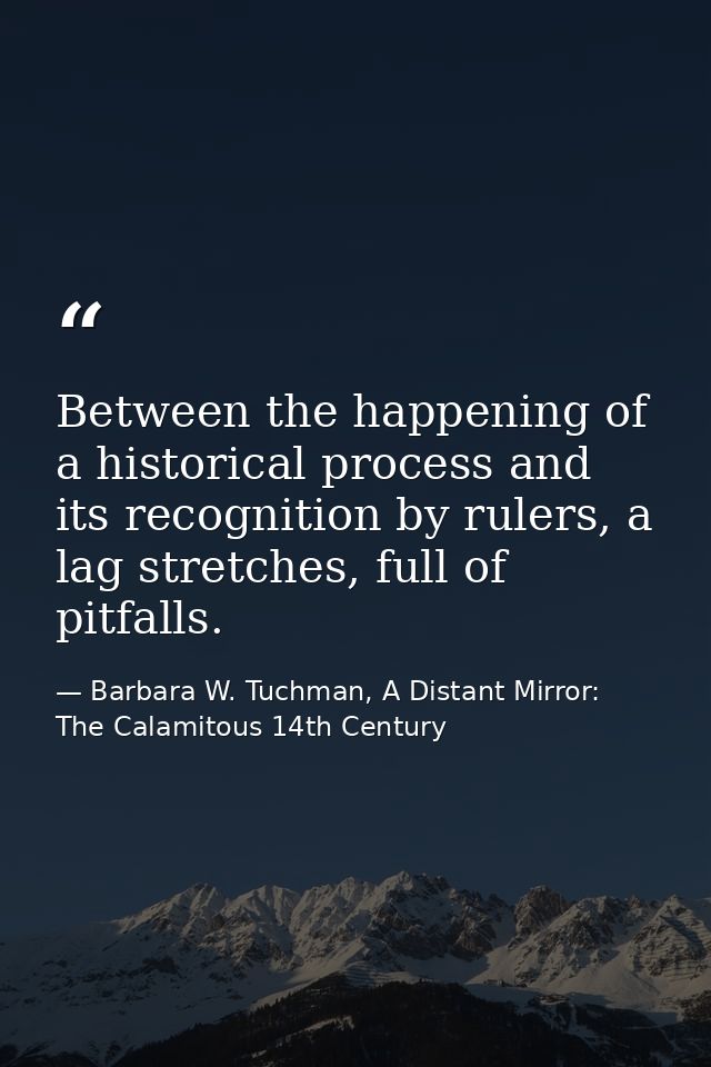 Between the happening of a historical process and its recognition by rulers, a lag stretches, full of pitfalls. — Barbara W. Tuchman, A Distant Mirror:  The Calamitous 14th Century