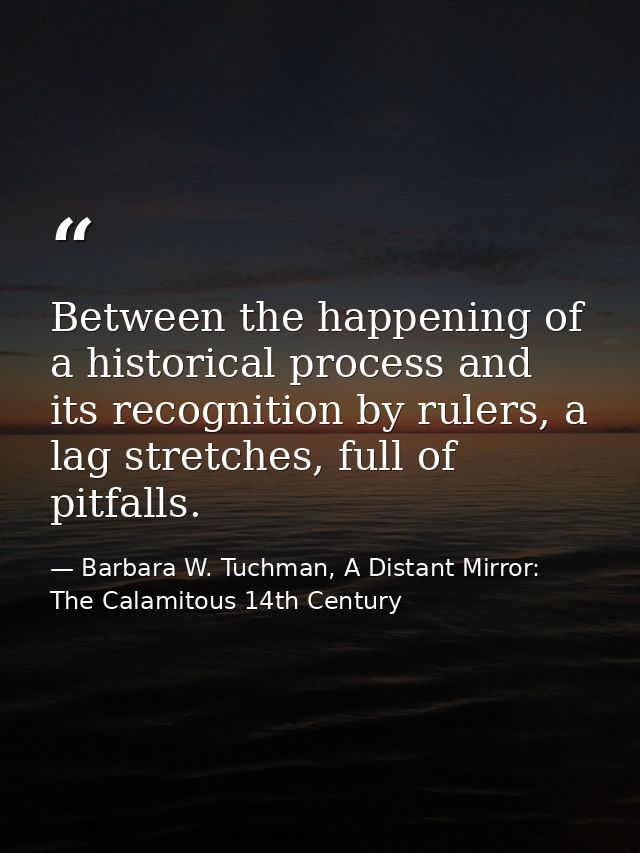 Between the happening of a historical process and its recognition by rulers, a lag stretches, full of pitfalls. — Barbara W. Tuchman, A Distant Mirror:  The Calamitous 14th Century