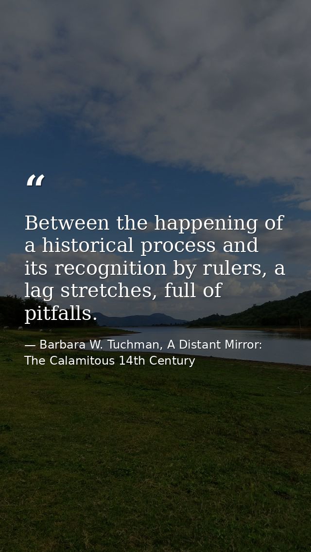 Between the happening of a historical process and its recognition by rulers, a lag stretches, full of pitfalls. — Barbara W. Tuchman, A Distant Mirror:  The Calamitous 14th Century