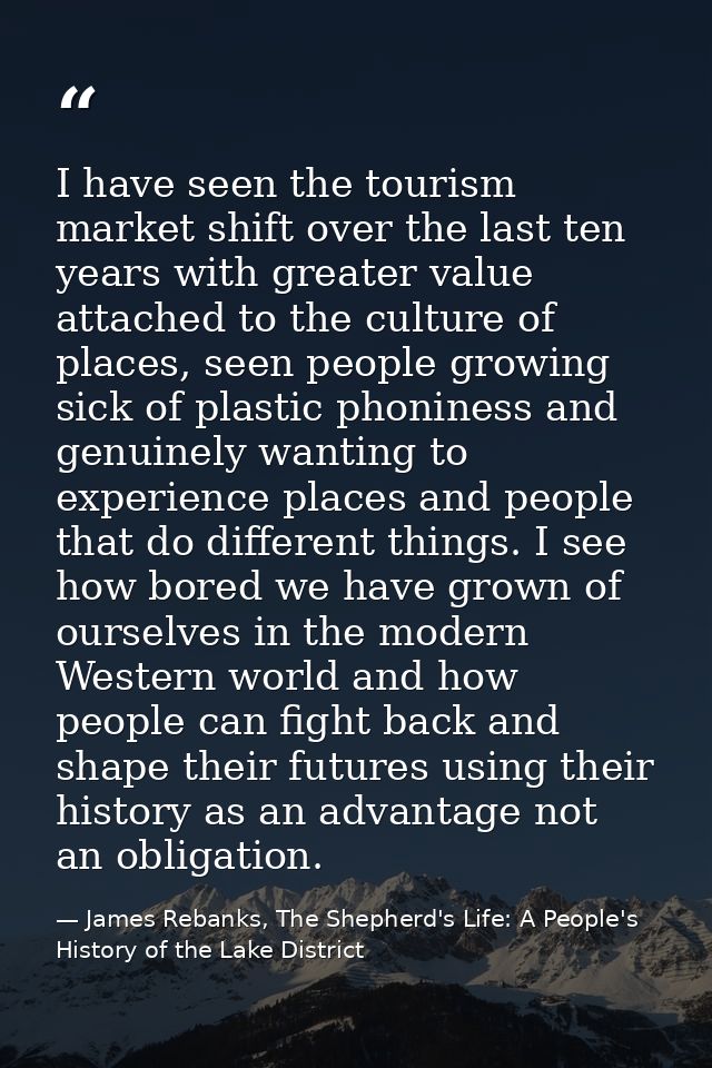 I have seen the tourism market shift over the last ten years with greater value attached to the culture of places, seen  — James Rebanks, The Shepherd's Life: A People's History of the Lake District