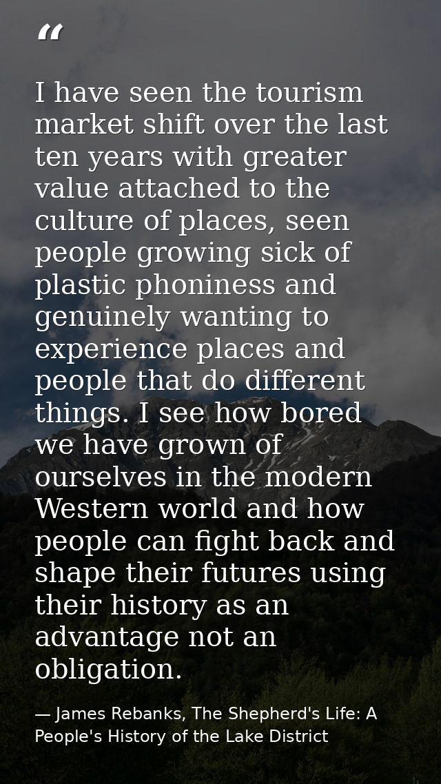 I have seen the tourism market shift over the last ten years with greater value attached to the culture of places, seen  — James Rebanks, The Shepherd's Life: A People's History of the Lake District