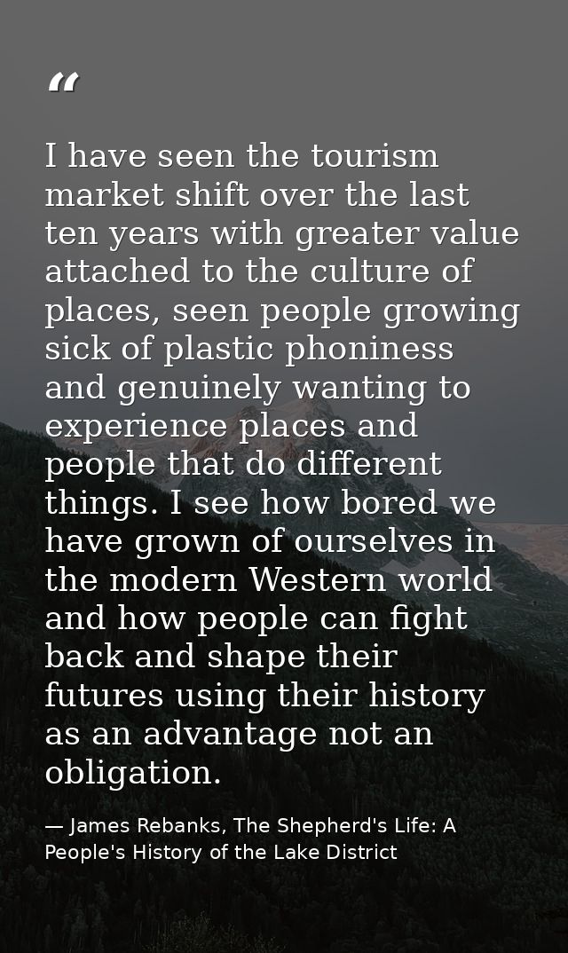 I have seen the tourism market shift over the last ten years with greater value attached to the culture of places, seen  — James Rebanks, The Shepherd's Life: A People's History of the Lake District