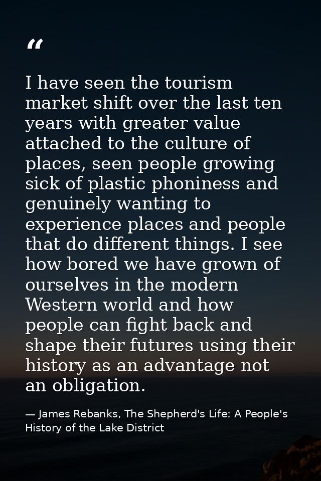 I have seen the tourism market shift over the last ten years with greater value attached to the culture of places, seen  — James Rebanks, The Shepherd's Life: A People's History of the Lake District