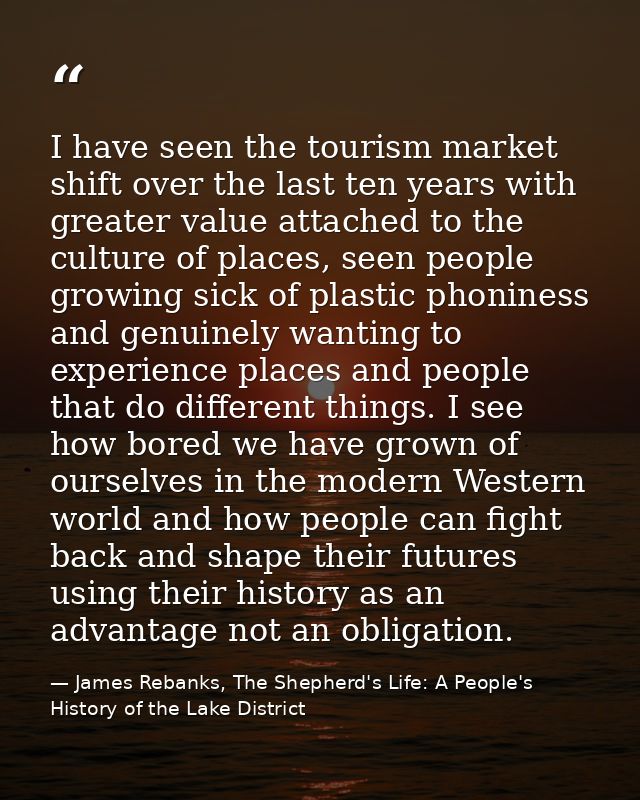I have seen the tourism market shift over the last ten years with greater value attached to the culture of places, seen  — James Rebanks, The Shepherd's Life: A People's History of the Lake District