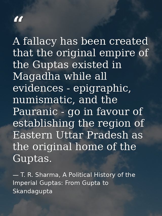 A fallacy has been created that the original empire of the Guptas existed in Magadha while all evidences - epigraphic, n — T. R. Sharma, A Political History of the Imperial Guptas: From Gupta to Skandagupta