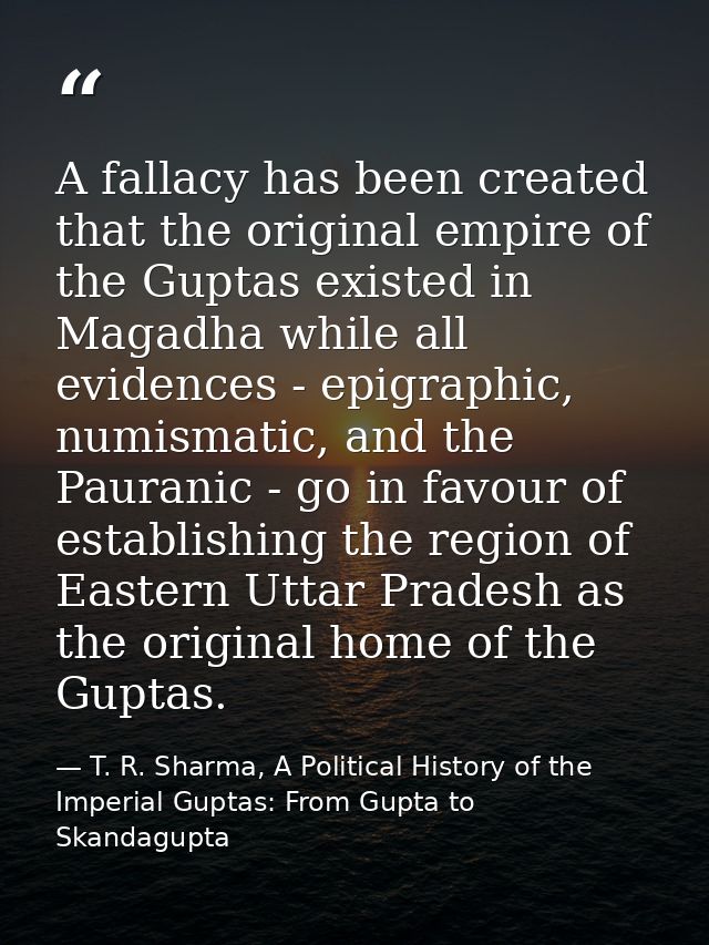 A fallacy has been created that the original empire of the Guptas existed in Magadha while all evidences - epigraphic, n — T. R. Sharma, A Political History of the Imperial Guptas: From Gupta to Skandagupta