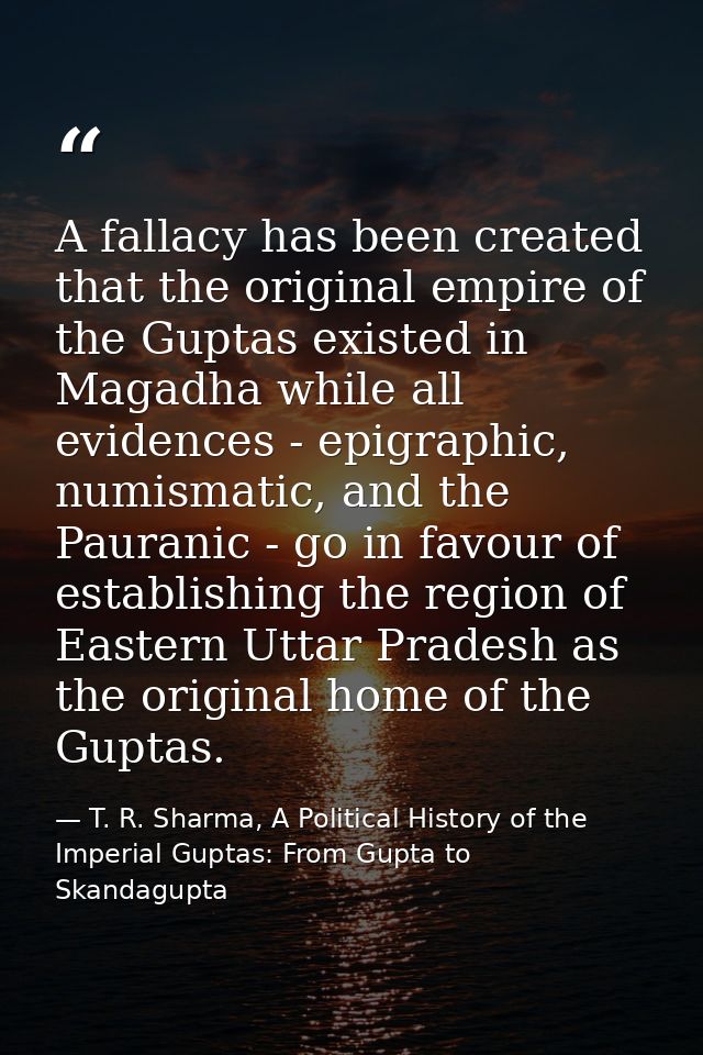 A fallacy has been created that the original empire of the Guptas existed in Magadha while all evidences - epigraphic, n — T. R. Sharma, A Political History of the Imperial Guptas: From Gupta to Skandagupta