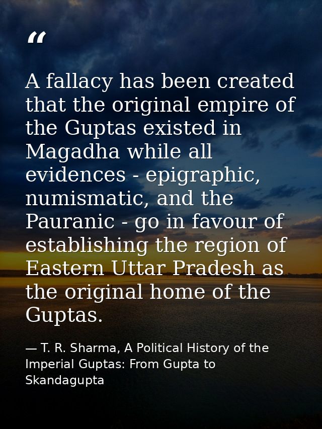 A fallacy has been created that the original empire of the Guptas existed in Magadha while all evidences - epigraphic, n — T. R. Sharma, A Political History of the Imperial Guptas: From Gupta to Skandagupta