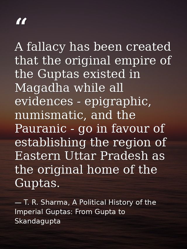 A fallacy has been created that the original empire of the Guptas existed in Magadha while all evidences - epigraphic, n — T. R. Sharma, A Political History of the Imperial Guptas: From Gupta to Skandagupta