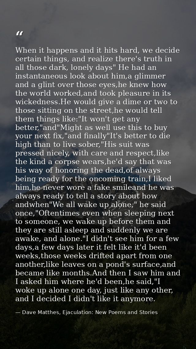 When it happens and it hits hard, we decide certain things, and realize there's truth in all those dark, lonely days" He — Dave Matthes, Ejaculation: New Poems and Stories