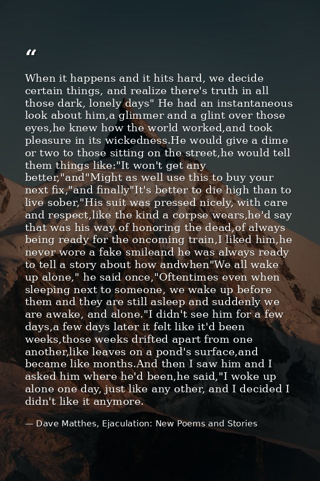 When it happens and it hits hard, we decide certain things, and realize there's truth in all those dark, lonely days" He — Dave Matthes, Ejaculation: New Poems and Stories