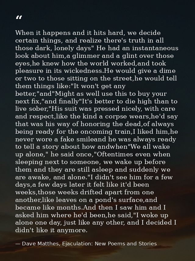 When it happens and it hits hard, we decide certain things, and realize there's truth in all those dark, lonely days" He — Dave Matthes, Ejaculation: New Poems and Stories