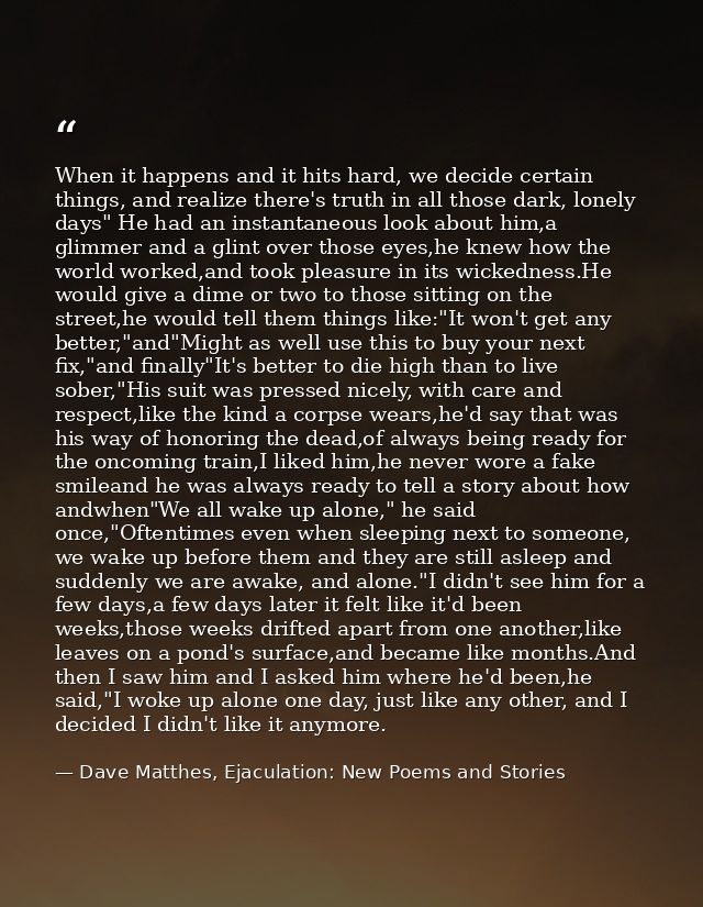 When it happens and it hits hard, we decide certain things, and realize there's truth in all those dark, lonely days" He — Dave Matthes, Ejaculation: New Poems and Stories
