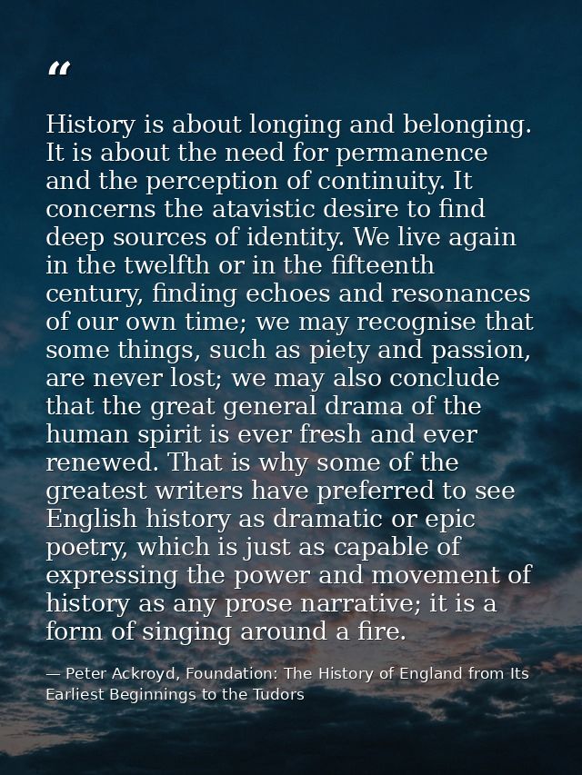 History is about longing and belonging. It is about the need for permanence and the perception of continuity. It concern — Peter Ackroyd, Foundation: The History of England from Its Earliest Beginnings to the Tudors